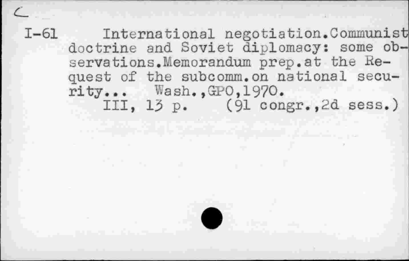 ﻿1-61 International negotiation.Communist doctrine and Soviet diplomacy: some observations. Memorandum prep.at the Bequest of the subcomm.on national security...	Wash. ,GtPO, 1970.
Ill, lj5 p. (91 congr.,2d sess.)